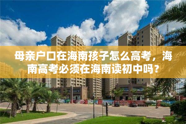 母亲户口在海南孩子怎么高考，海南高考必须在海南读初中吗？