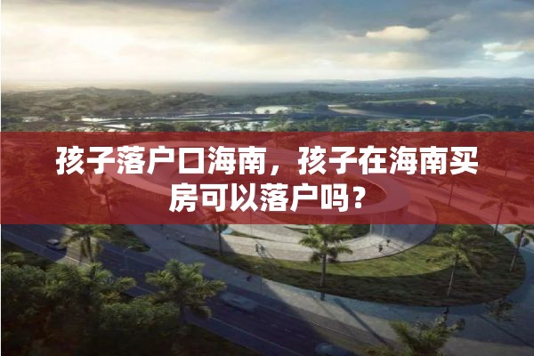 孩子落户口海南，孩子在海南买房可以落户吗？