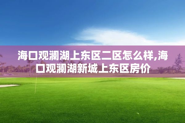 海口观澜湖上东区二区怎么样,海口观澜湖新城上东区房价