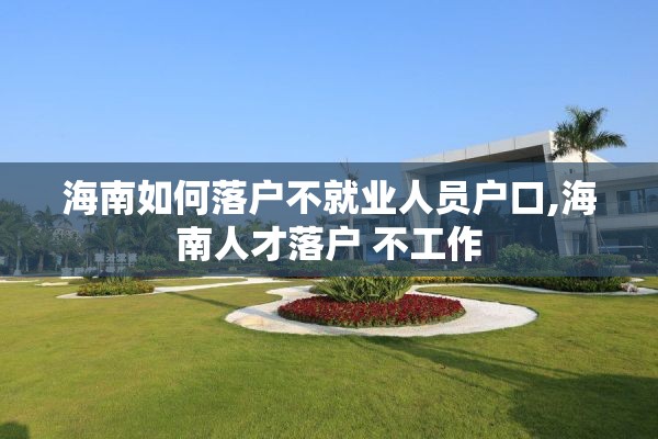 海南如何落户不就业人员户口,海南人才落户 不工作