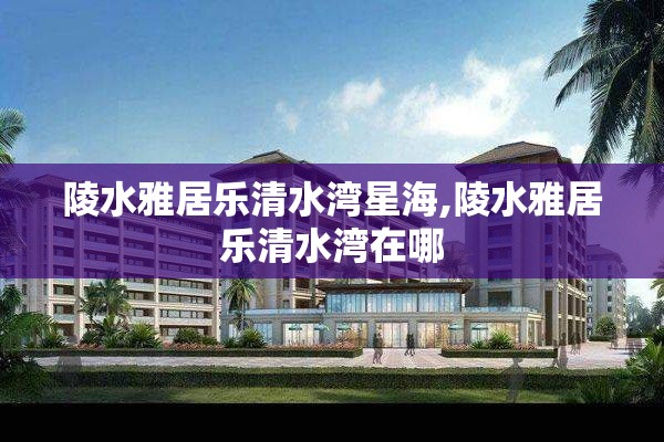 陵水雅居乐清水湾星海,陵水雅居乐清水湾在哪