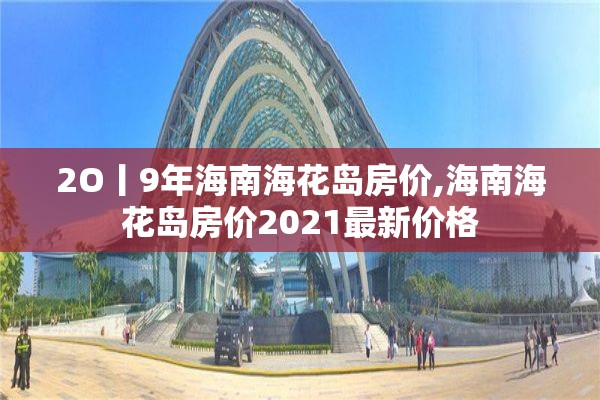 2O丨9年海南海花岛房价,海南海花岛房价2021最新价格