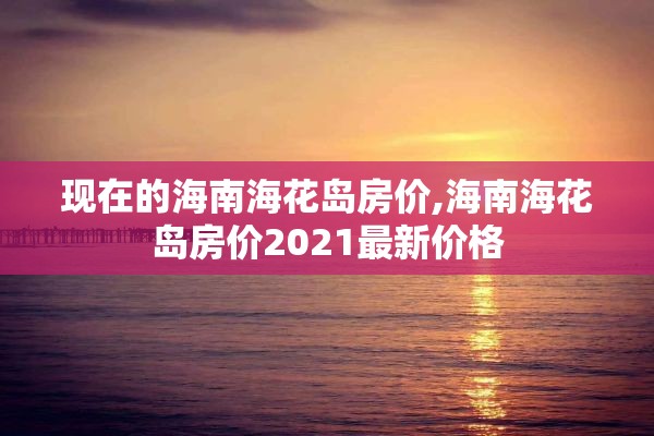 现在的海南海花岛房价,海南海花岛房价2021最新价格