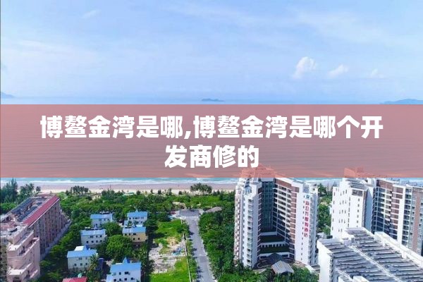 博鳌金湾是哪,博鳌金湾是哪个开发商修的