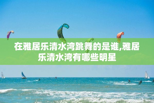 在雅居乐清水湾跳舞的是谁,雅居乐清水湾有哪些明星