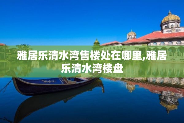 雅居乐清水湾售楼处在哪里,雅居乐清水湾楼盘