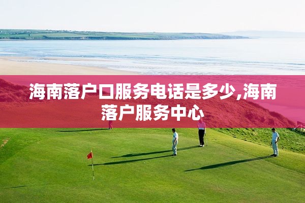 海南落户口服务电话是多少,海南落户服务中心