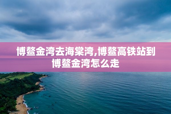 博鳌金湾去海棠湾,博鳌高铁站到博鳌金湾怎么走