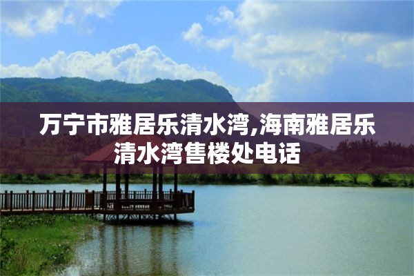 万宁市雅居乐清水湾,海南雅居乐清水湾售楼处电话