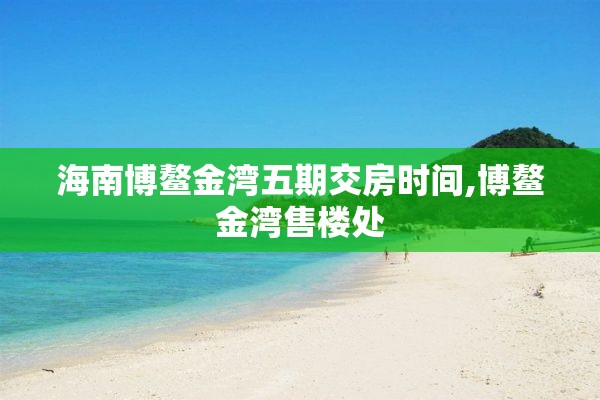 海南博鳌金湾五期交房时间,博鳌金湾售楼处