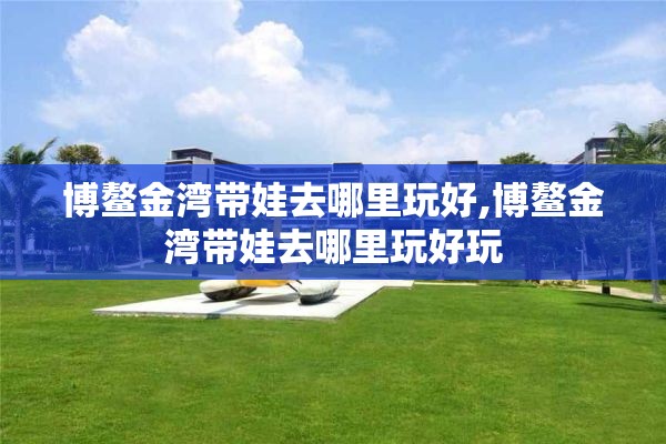 博鳌金湾带娃去哪里玩好,博鳌金湾带娃去哪里玩好玩