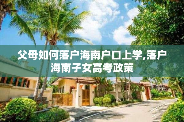 父母如何落户海南户口上学,落户海南子女高考政策