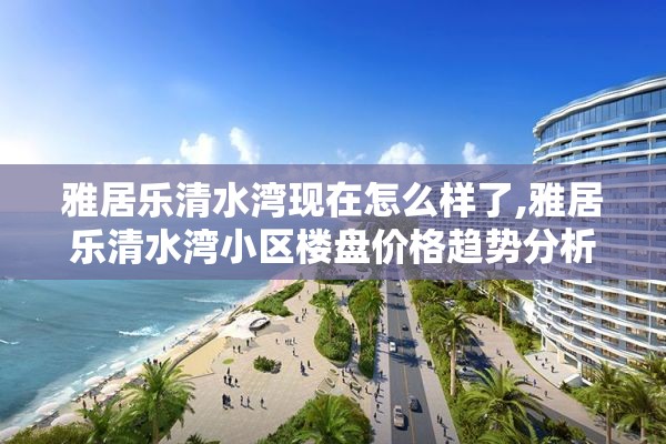 雅居乐清水湾现在怎么样了,雅居乐清水湾小区楼盘价格趋势分析