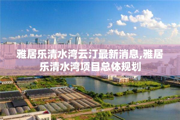 雅居乐清水湾云汀最新消息,雅居乐清水湾项目总体规划