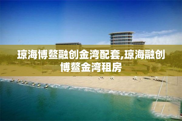 琼海博鳌融创金湾配套,琼海融创博鳌金湾租房