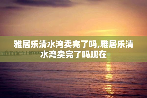雅居乐清水湾卖完了吗,雅居乐清水湾卖完了吗现在