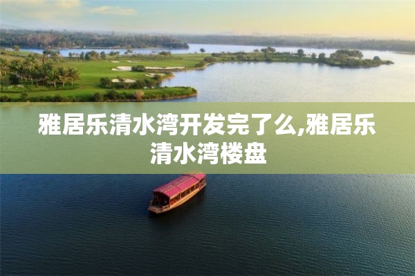 雅居乐清水湾开发完了么,雅居乐清水湾楼盘