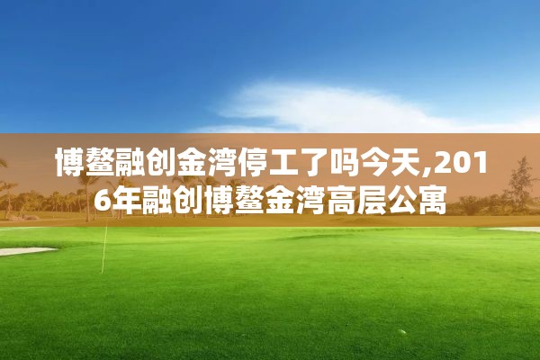 博鳌融创金湾停工了吗今天,2016年融创博鳌金湾高层公寓