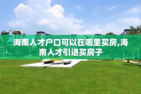 海南人才户口可以在哪里买房,海南人才引进买房子