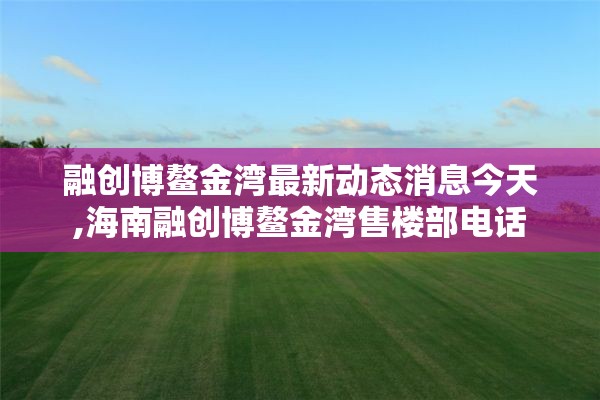 融创博鳌金湾最新动态消息今天,海南融创博鳌金湾售楼部电话