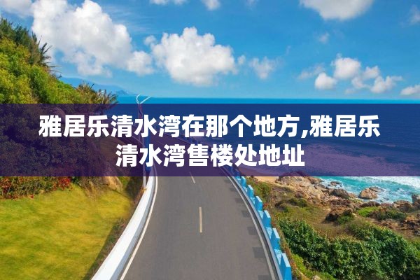 雅居乐清水湾在那个地方,雅居乐清水湾售楼处地址
