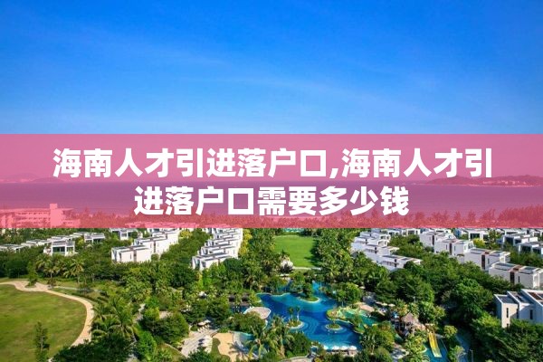 海南人才引进落户口,海南人才引进落户口需要多少钱