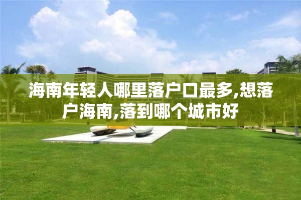 海南年轻人哪里落户口最多,想落户海南,落到哪个城市好