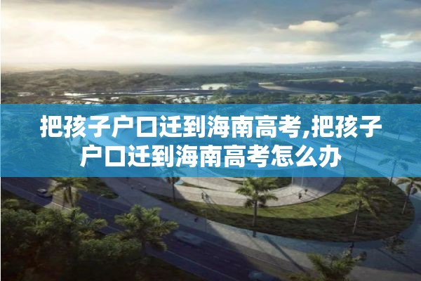 把孩子户口迁到海南高考,把孩子户口迁到海南高考怎么办