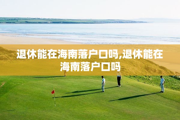 退休能在海南落户口吗,退休能在海南落户口吗