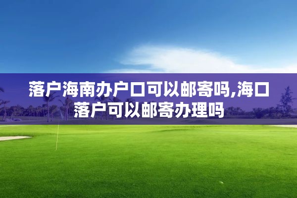 落户海南办户口可以邮寄吗,海口落户可以邮寄办理吗