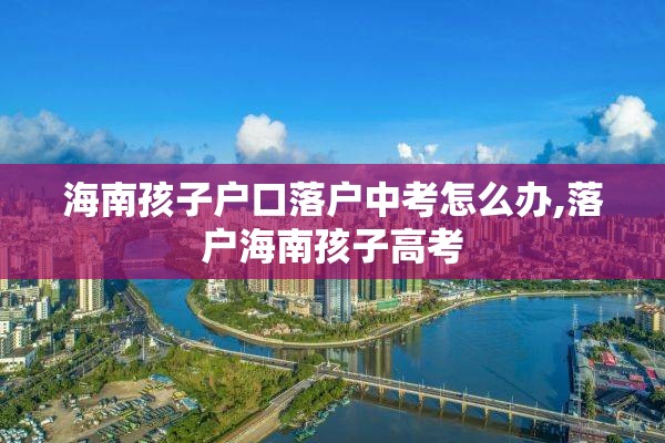 海南孩子户口落户中考怎么办,落户海南孩子高考