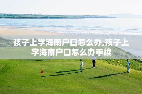 孩子上学海南户口怎么办,孩子上学海南户口怎么办手续