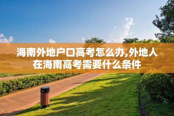 海南外地户口高考怎么办,外地人在海南高考需要什么条件