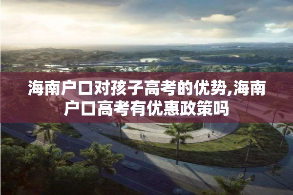 海南户口对孩子高考的优势,海南户口高考有优惠政策吗