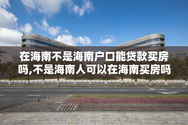 在海南不是海南户口能贷款买房吗,不是海南人可以在海南买房吗