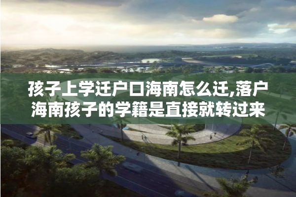 孩子上学迁户口海南怎么迁,落户海南孩子的学籍是直接就转过来吗