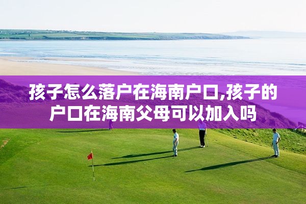孩子怎么落户在海南户口,孩子的户口在海南父母可以加入吗