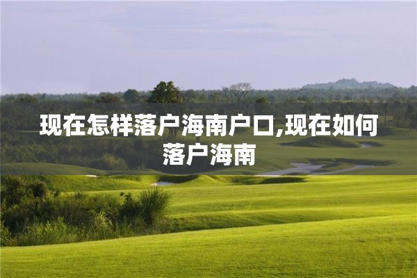 现在怎样落户海南户口,现在如何落户海南