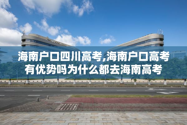 海南户口四川高考,海南户口高考有优势吗为什么都去海南高考