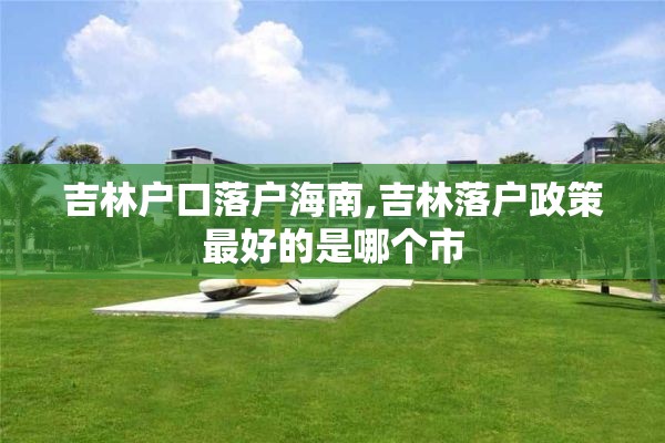 吉林户口落户海南,吉林落户政策最好的是哪个市