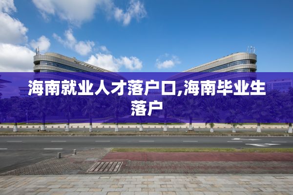 海南就业人才落户口,海南毕业生落户