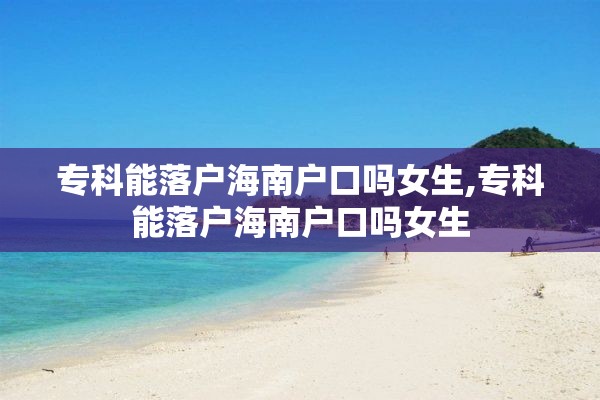 专科能落户海南户口吗女生,专科能落户海南户口吗女生