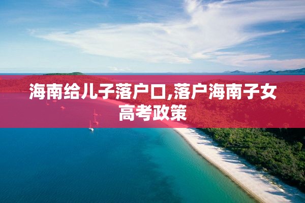 海南给儿子落户口,落户海南子女高考政策