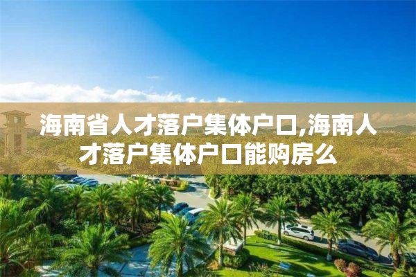 海南省人才落户集体户口,海南人才落户集体户口能购房么