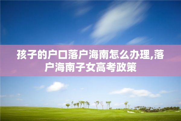 孩子的户口落户海南怎么办理,落户海南子女高考政策