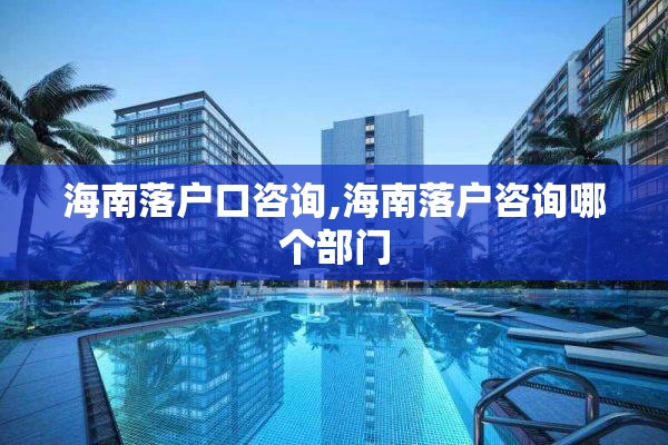 海南落户口咨询,海南落户咨询哪个部门